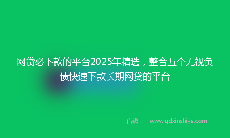 网贷必下款的平台2025年精选，整合五个无视负债快速下款长期网贷的平台