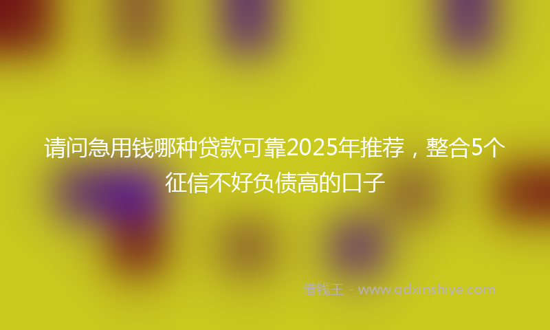请问急用钱哪种贷款可靠2025年推荐，整合5个征信不好负债高的口子