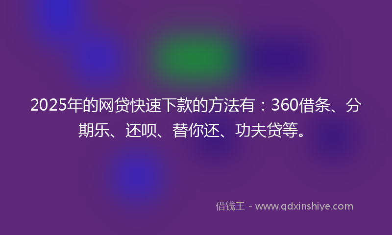 2025年的网贷快速下款的方法有：360借条、分期乐、还呗、替你还、功夫贷等。
