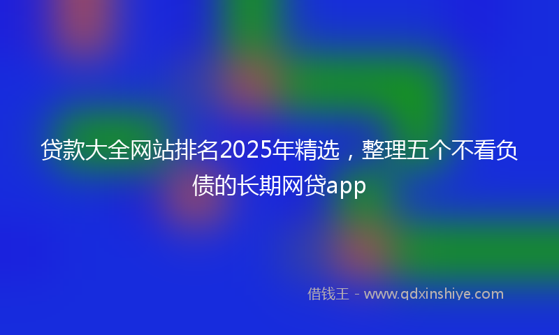 贷款大全网站排名2025年精选，整理五个不看负债的长期网贷app