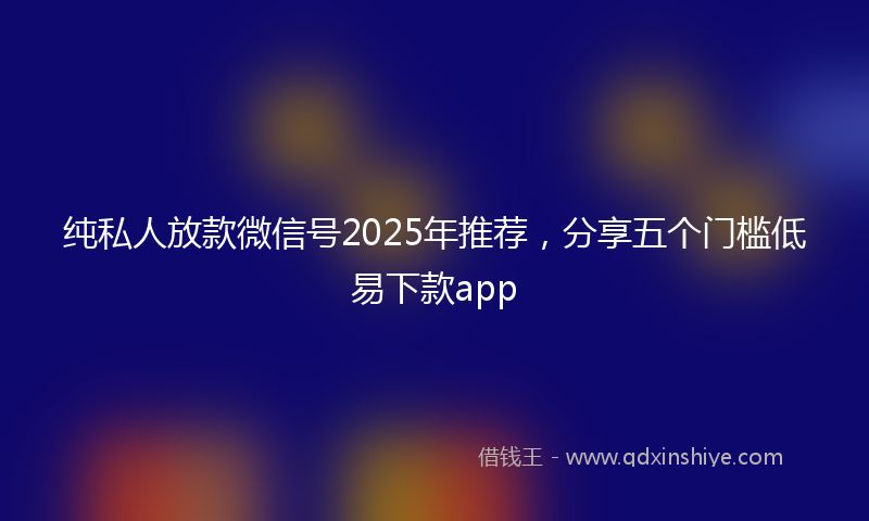 纯私人放款微信号2025年推荐，分享五个门槛低易下款app