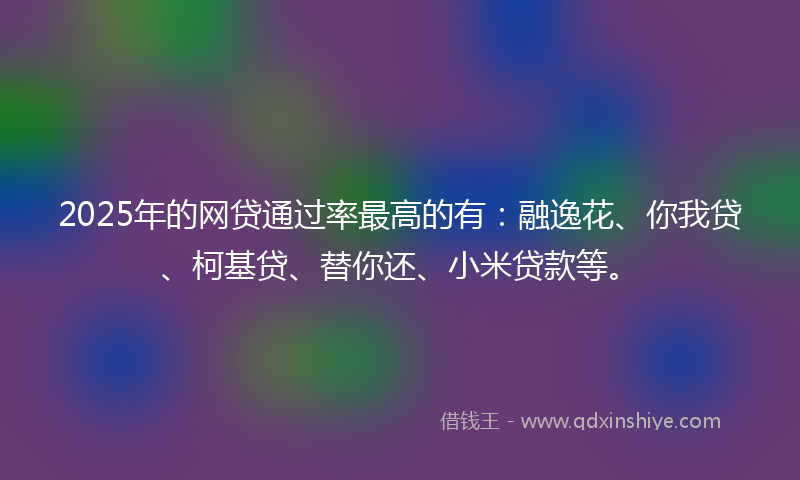 2025年的网贷通过率最高的有：融逸花、你我贷、柯基贷、替你还、小米贷款等。