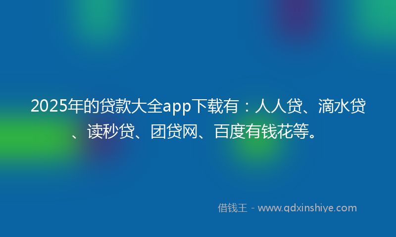 2025年的贷款大全app下载有：人人贷、滴水贷、读秒贷、团贷网、百度有钱花等。