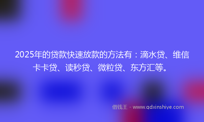 2025年的贷款快速放款的方法有：滴水贷、维信卡卡贷、读秒贷、微粒贷、东方汇等。