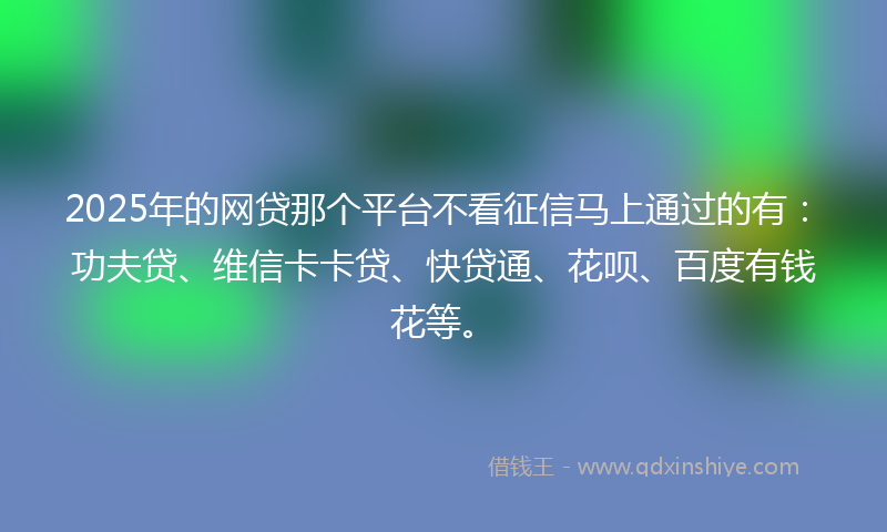 2025年的网贷那个平台不看征信马上通过的有：功夫贷、维信卡卡贷、快贷通、花呗、百度有钱花等。