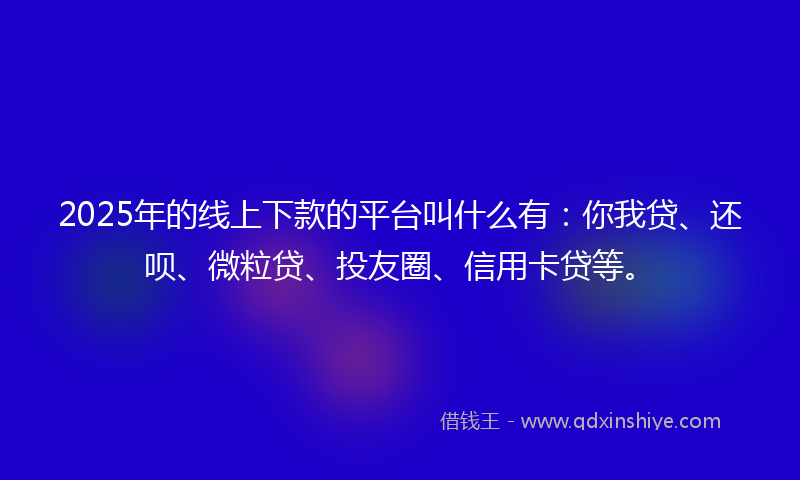 2025年的线上下款的平台叫什么有：你我贷、还呗、微粒贷、投友圈、信用卡贷等。