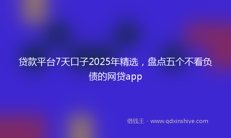 贷款平台7天口子2025年精选，盘点五个不看负债的网贷app