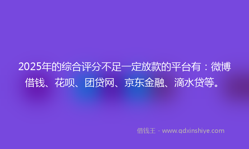 2025年的综合评分不足一定放款的平台有：微博借钱、花呗、团贷网、京东金融、滴水贷等。