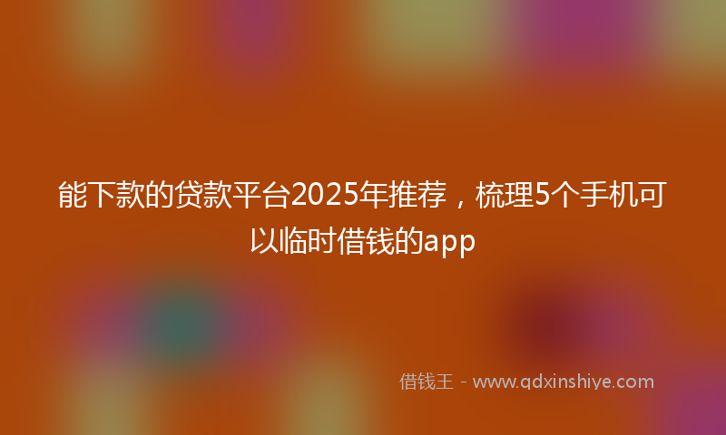 能下款的贷款平台2025年推荐，梳理5个手机可以临时借钱的app