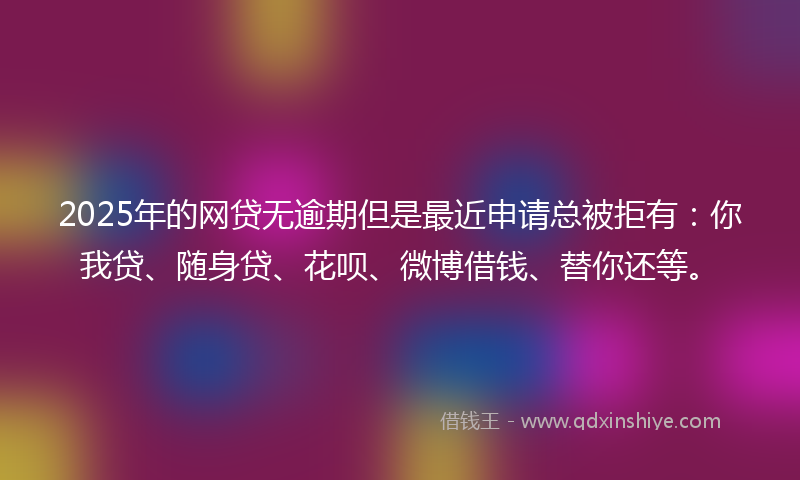 2025年的网贷无逾期但是最近申请总被拒有：你我贷、随身贷、花呗、微博借钱、替你还等。