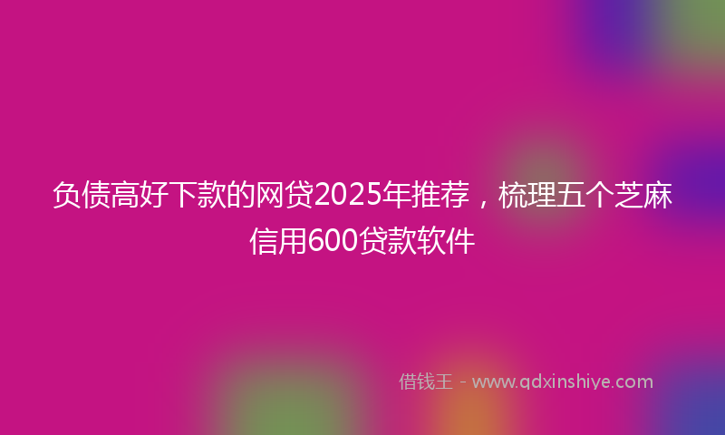 负债高好下款的网贷2025年推荐,梳理五个芝麻信用600贷款软件