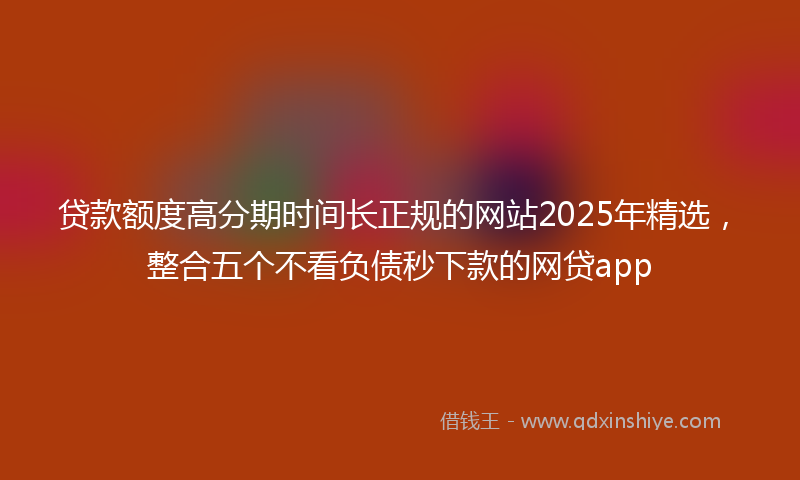 贷款额度高分期时间长正规的网站2025年精选，整合五个不看负债秒下款的网贷app