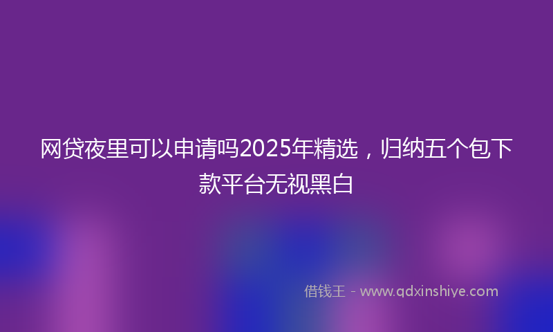 网贷夜里可以申请吗2025年精选，归纳五个包下款平台无视黑白