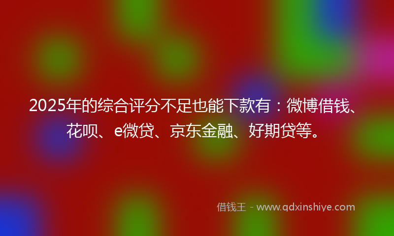 2025年的综合评分不足也能下款有：微博借钱、花呗、e微贷、京东金融、好期贷等。