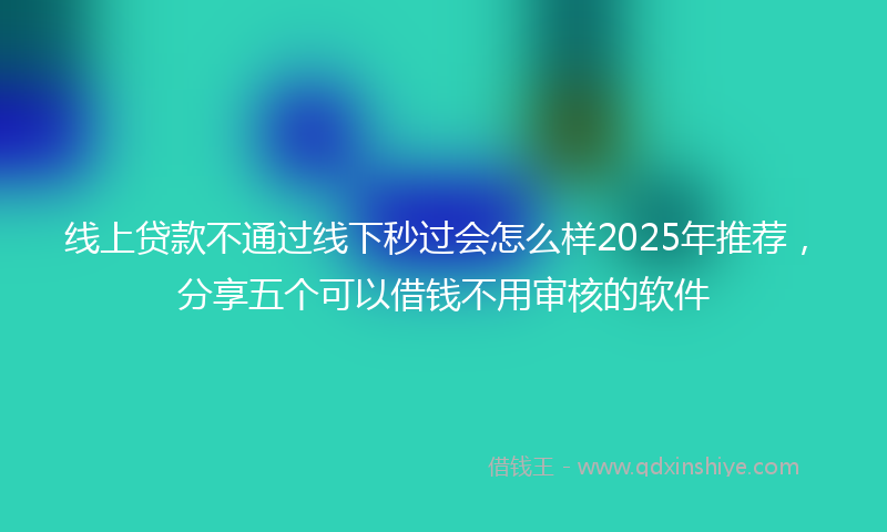线上贷款不通过线下秒过会怎么样2025年推荐，分享五个可以借钱不用审核的软件