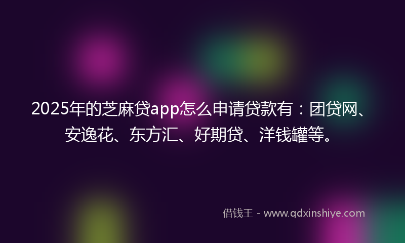 2025年的芝麻贷app怎么申请贷款有：团贷网、安逸花、东方汇、好期贷、洋钱罐等。