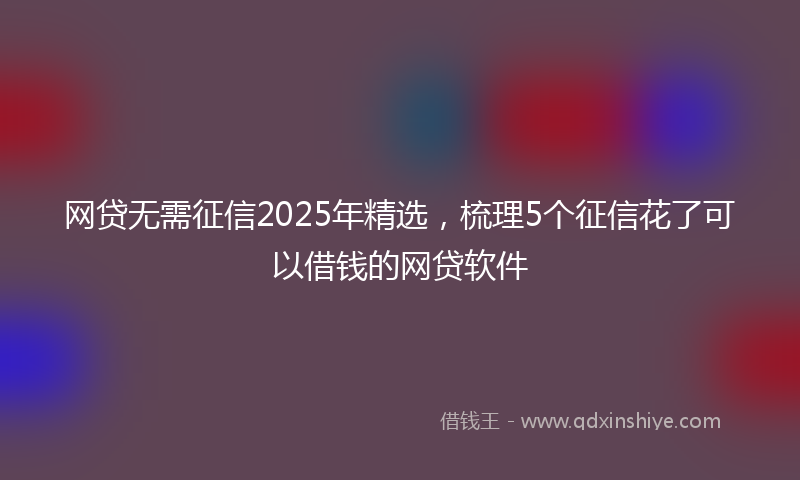 网贷无需征信2025年精选，梳理5个征信花了可以借钱的网贷软件