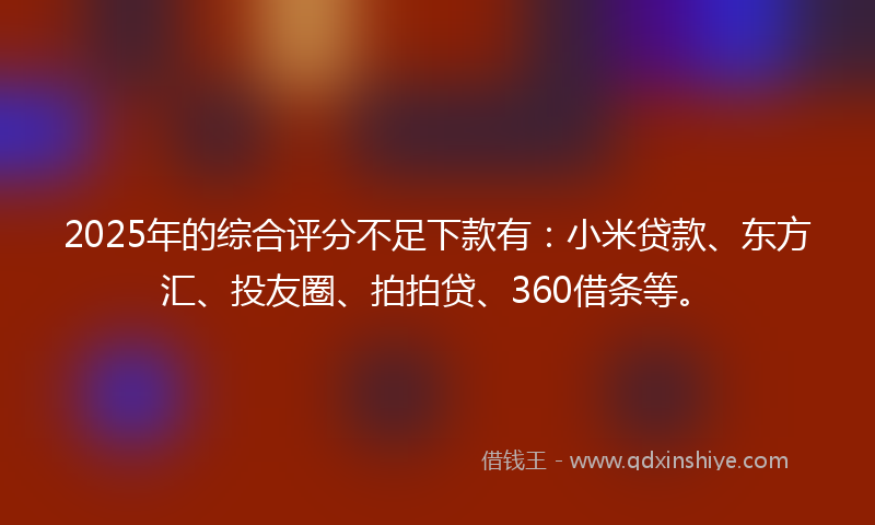 2025年的综合评分不足下款有：小米贷款、东方汇、投友圈、拍拍贷、360借条等。