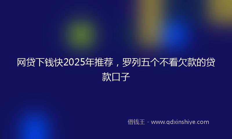 网贷下钱快2025年推荐，罗列五个不看欠款的贷款口子
