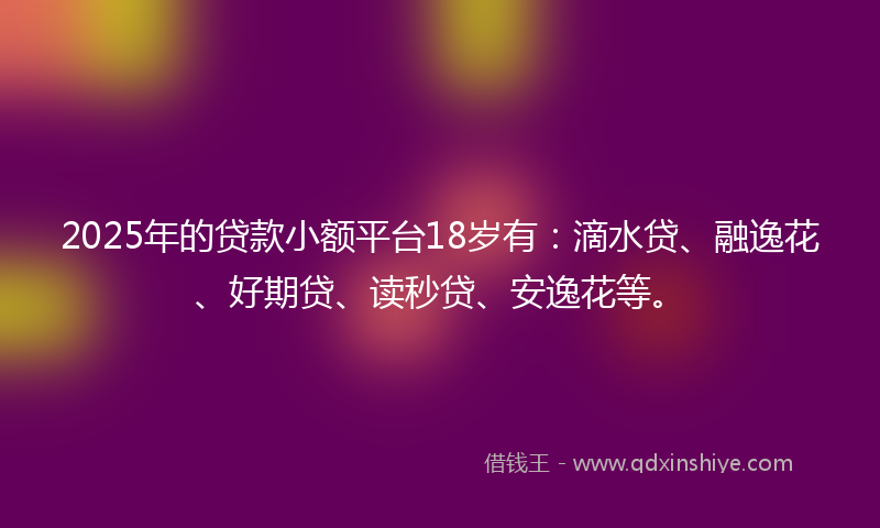 2025年的贷款小额平台18岁有：滴水贷、融逸花、好期贷、读秒贷、安逸花等。