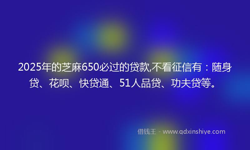 2025年的芝麻650必过的贷款,不看征信有：随身贷、花呗、快贷通、51人品贷、功夫贷等。