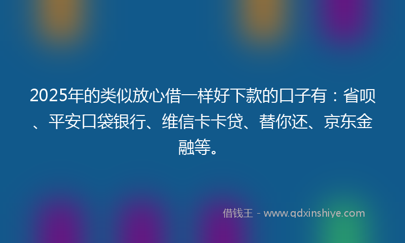 2025年的类似放心借一样好下款的口子有：省呗、平安口袋银行、维信卡卡贷、替你还、京东金融等。