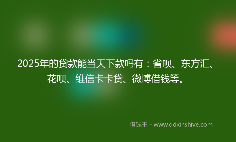 2025年的贷款能当天下款吗有：省呗、东方汇、花呗、维信卡卡贷、微博借钱等。