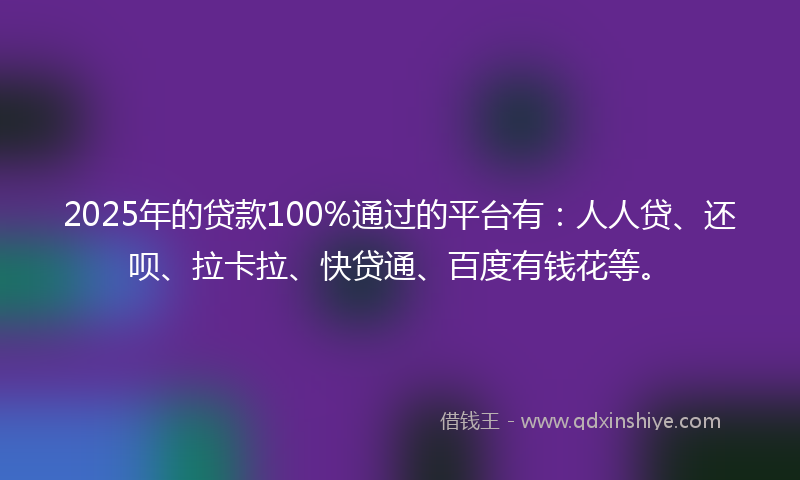 2025年的贷款100%通过的平台有：人人贷、还呗、拉卡拉、快贷通、百度有钱花等。