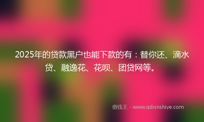 2025年的贷款黑户也能下款的有：替你还、滴水贷、融逸花、花呗、团贷网等。