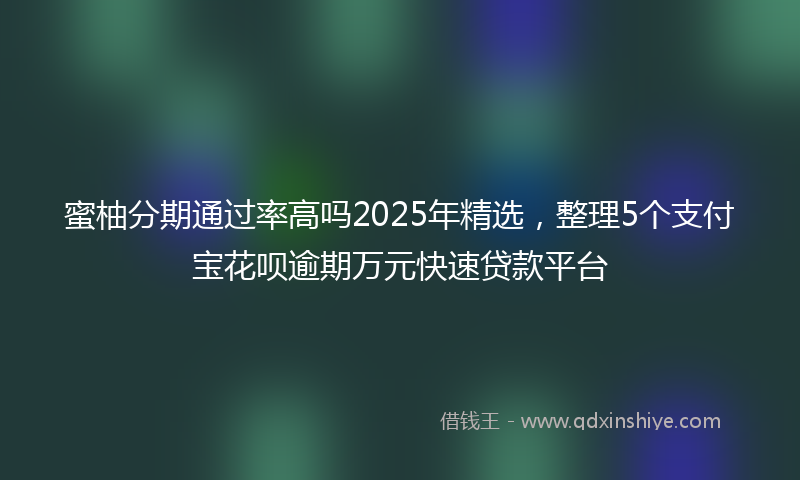 蜜柚分期通过率高吗2025年精选，整理5个支付宝花呗逾期万元快速贷款平台