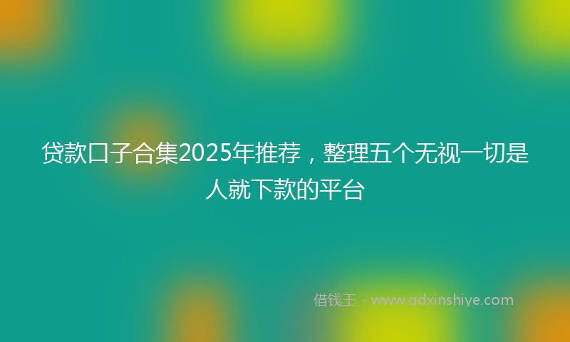 贷款口子合集2025年推荐，整理五个无视一切是人就下款的平台