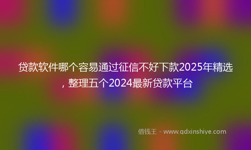 贷款软件哪个容易通过征信不好下款2025年精选，整理五个2024最新贷款平台