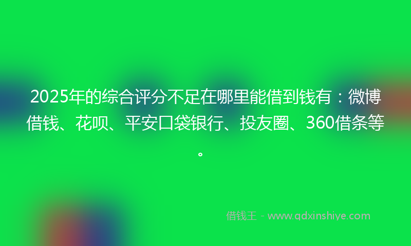 2025年的综合评分不足在哪里能借到钱有：微博借钱、花呗、平安口袋银行、投友圈、360借条等。