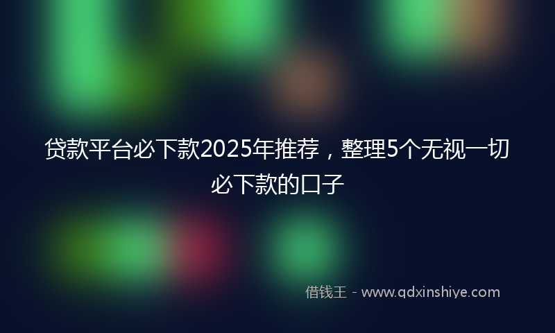 贷款平台必下款2025年推荐，整理5个无视一切必下款的口子