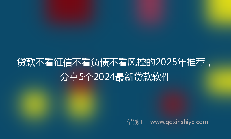贷款不看征信不看负债不看风控的2025年推荐，分享5个2024最新贷款软件