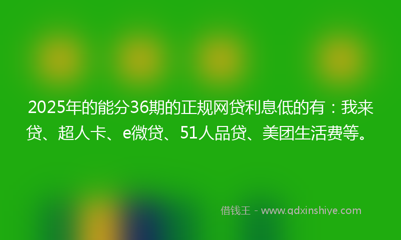 2025年的能分36期的正规网贷利息低的有：我来贷、超人卡、e微贷、51人品贷、美团生活费等。