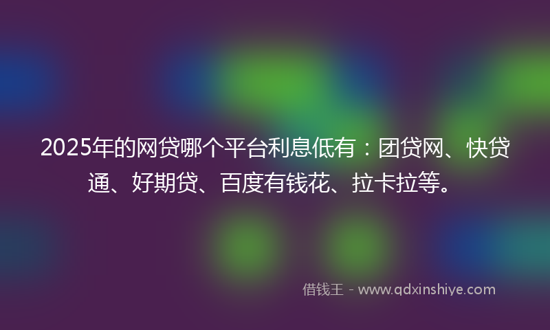 2025年的网贷哪个平台利息低有：团贷网、快贷通、好期贷、百度有钱花、拉卡拉等。