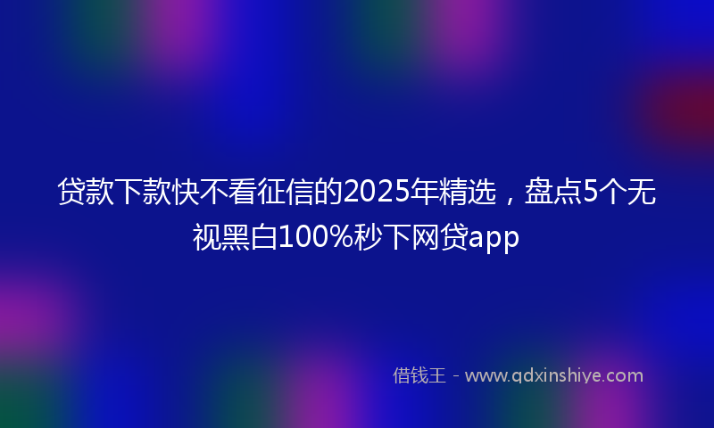 贷款下款快不看征信的2025年精选，盘点5个无视黑白100%秒下网贷app