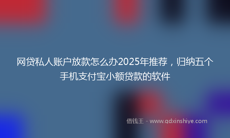 网贷私人账户放款怎么办2025年推荐，归纳五个手机支付宝小额贷款的软件