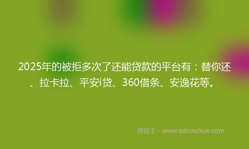 2025年的被拒多次了还能贷款的平台有：替你还、拉卡拉、平安i贷、360借条、安逸花等。