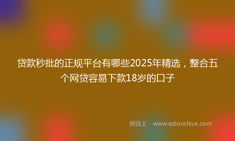 贷款秒批的正规平台有哪些2025年精选，整合五个网贷容易下款18岁的口子