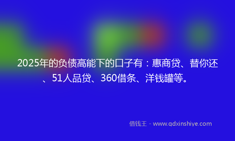 2025年的负债高能下的口子有：惠商贷、替你还、51人品贷、360借条、洋钱罐等。