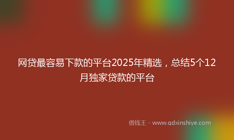 网贷最容易下款的平台2025年精选，总结5个12月独家贷款的平台