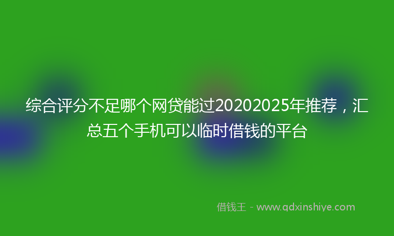 综合评分不足哪个网贷能过20202025年推荐，汇总五个手机可以临时借钱的平台
