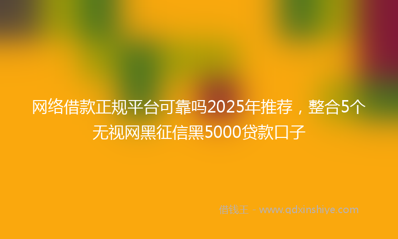网络借款正规平台可靠吗2025年推荐，整合5个无视网黑征信黑5000贷款口子