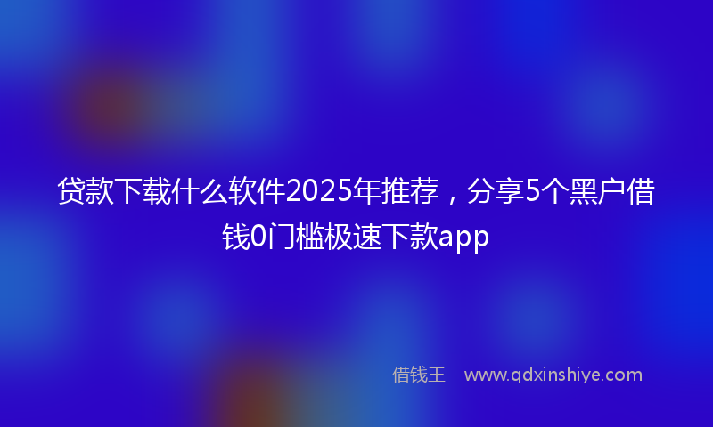贷款下载什么软件2025年推荐，分享5个黑户借钱0门槛极速下款app