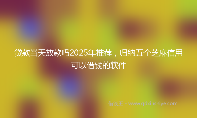贷款当天放款吗2025年推荐，归纳五个芝麻信用可以借钱的软件