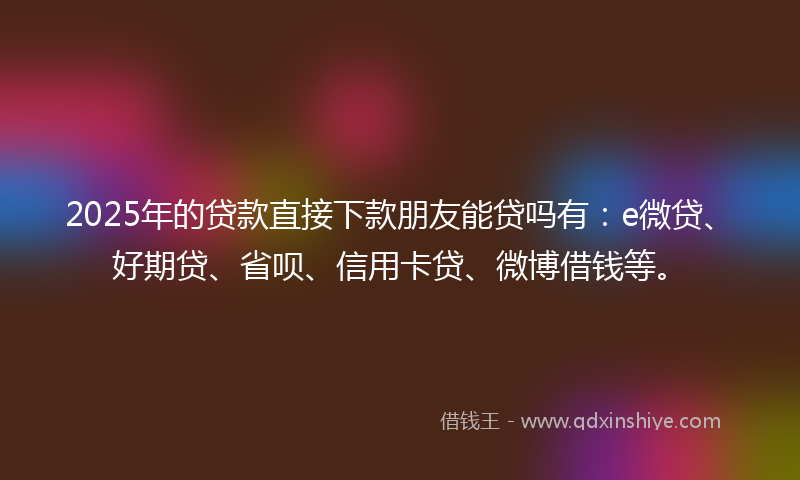 2025年的贷款直接下款朋友能贷吗有：e微贷、好期贷、省呗、信用卡贷、微博借钱等。