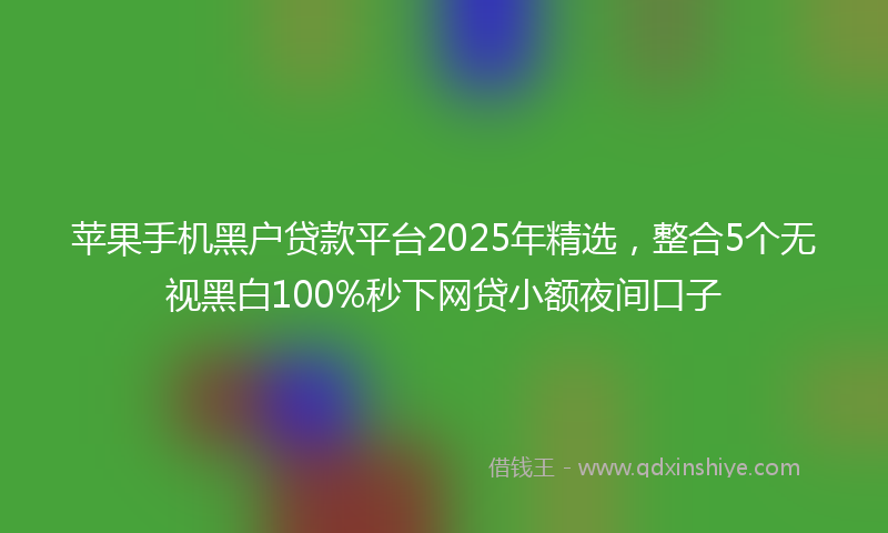 苹果手机黑户贷款平台2025年精选，整合5个无视黑白100%秒下网贷小额夜间口子