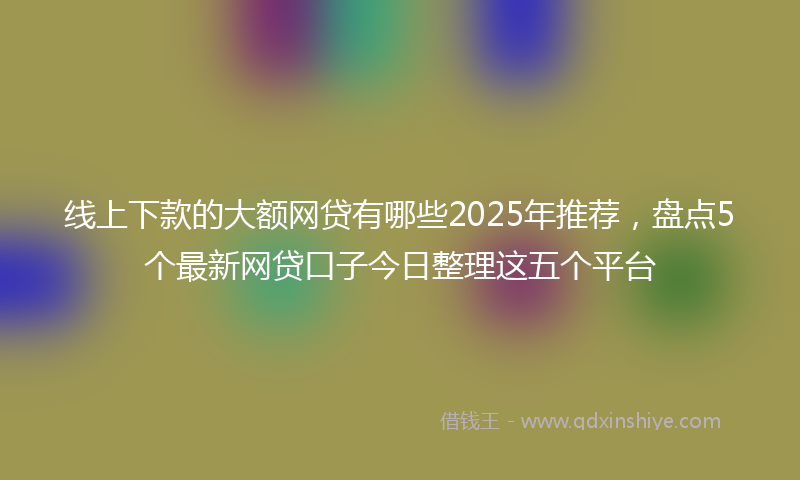 线上下款的大额网贷有哪些2025年推荐，盘点5个最新网贷口子今日整理这五个平台